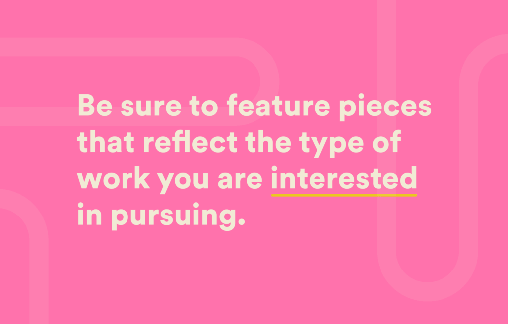 Be sure to feature pieces that reflect the type of work you are interested in pursuing.