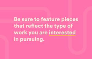 Be sure to feature pieces that reflect the type of work you are interested in pursuing.