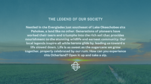 The legend of our society: Nestled in the Everglades just southeast of Lake Okeechobee sits Pahokee, a land like no other. Generations of pioneers have worked their tears and triumphs into the rich soil that provides nourishment to the stunning wildlife and earnest community. Our local legends inspire all while herons glide by, leading us toward a life slowed down. Life is as sweet as the sugarcane we grow together, properly celebrated by our rum. How can you experience this Otherland? Open it up and take a sip.