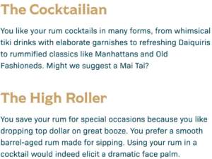 The Cocktailian: You like your rum cocktails in many forms, from whimsical tiki drinks with elaborate garnishes to refreshing Daiquiris to rummified classics like Manhattans and Old Fashioneds. Might we suggest a Mail Tai? The High Roller: You save your rum for special occasions because you like dropping top dollar on grate booze. You prefer a smooth barrel-aged rum made for sipping. Using your rum in a cocktail would indeed elicit a dramatic face palm.