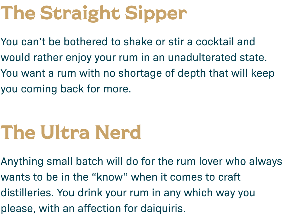 The Straight Sipper: You can't be bothered to shake or stir a cocktail and would rather enjoy your rum in an unadulterated state. You want a rum with no shortage of depth that will keep you coming back for more. The Ultra Nerd: Anything small batch will do for the rum lover who always wants to be in the "know" when it comes to craft distilleries. You drink your rum in any which way you please, with an affection for daiquiris.