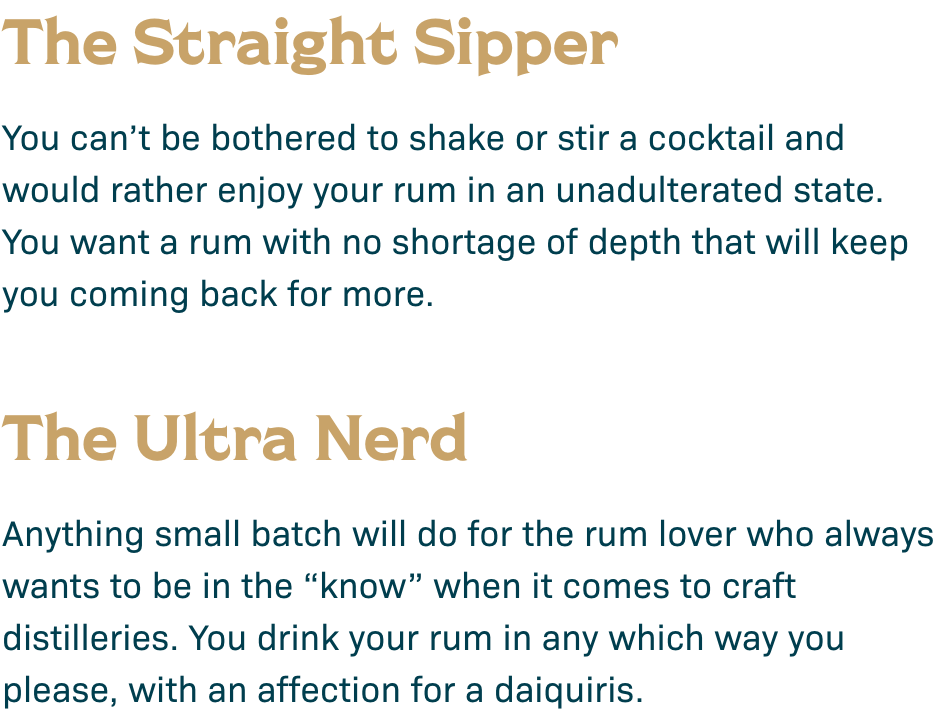The Straight Sipper: You can't be bothered to shake or stir a cocktail and would rather enjoy your rum in an unadulterated state. You want a rum with no shortage of depth that will keep you coming back for more. The Ultra Nerd: Anything small batch will do for the rum lover who always wants to be in the 
