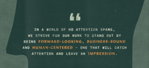 "In a world of no attention spans, we strive for our work to stand out by being forward-looking, business-sound, and human-centered -- one that will catch attention and leave an impression" sits atop a green background with stamp texture