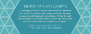 Game backstory developed by ST8MNT along with package design that reads "the game that floats yer goats! A seafaring goat crew was navigating treacherous waters when their boat capsized! The ship broke apart, leaving wood strewn throughout the waves. To save the goats, players must build a raft from the wood. Each player fights to outsmart the others in a quest to get their goats on the raft. But watch out for the shark lurking in the waters… In this captivating game of strategy, it’s every wee goat for themself!"